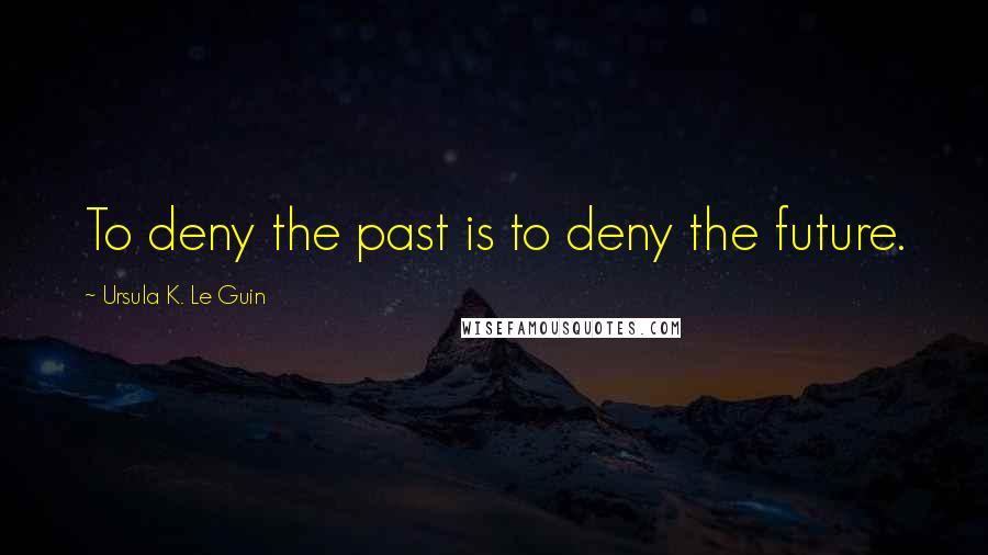 Ursula K. Le Guin Quotes: To deny the past is to deny the future.