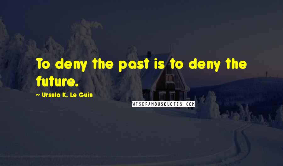 Ursula K. Le Guin Quotes: To deny the past is to deny the future.