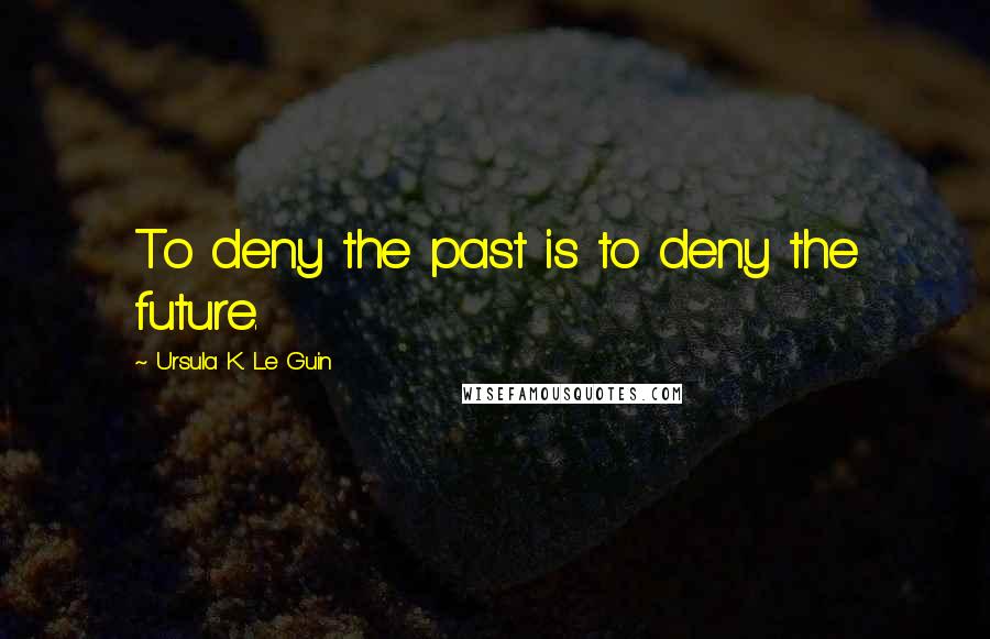 Ursula K. Le Guin Quotes: To deny the past is to deny the future.