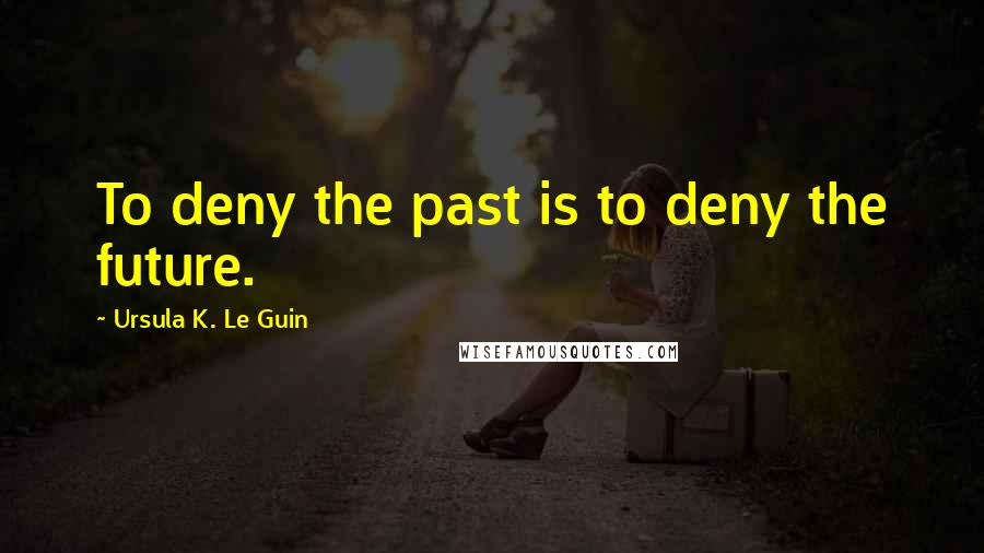 Ursula K. Le Guin Quotes: To deny the past is to deny the future.