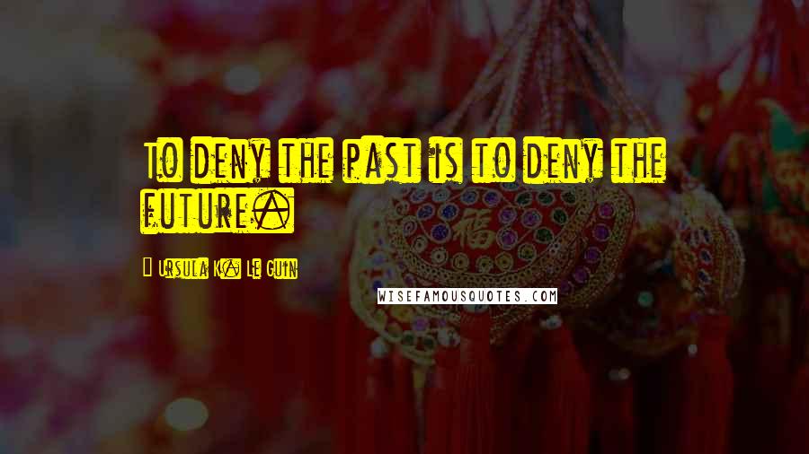 Ursula K. Le Guin Quotes: To deny the past is to deny the future.