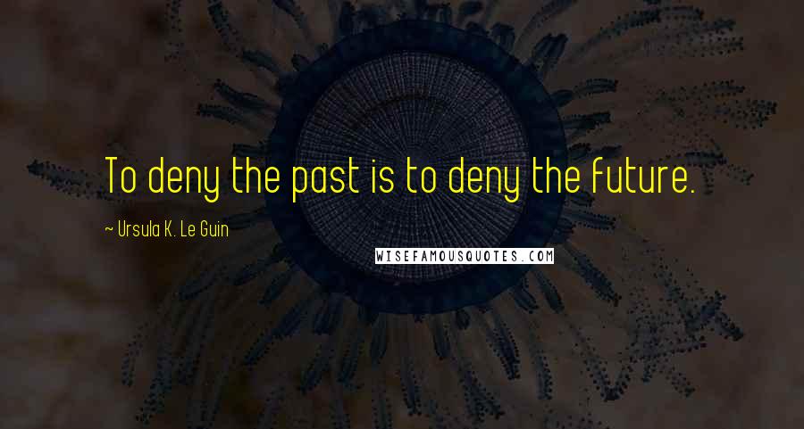 Ursula K. Le Guin Quotes: To deny the past is to deny the future.