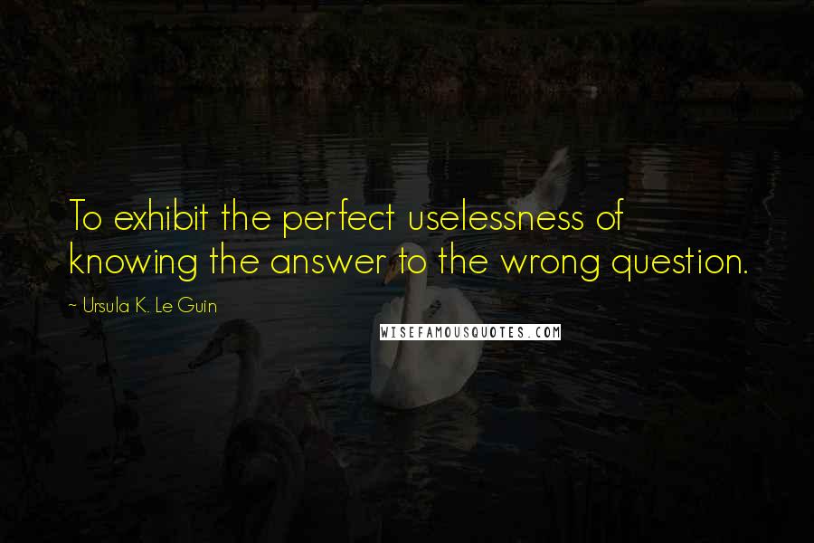 Ursula K. Le Guin Quotes: To exhibit the perfect uselessness of knowing the answer to the wrong question.