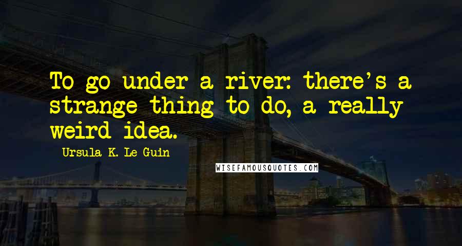 Ursula K. Le Guin Quotes: To go under a river: there's a strange thing to do, a really weird idea.