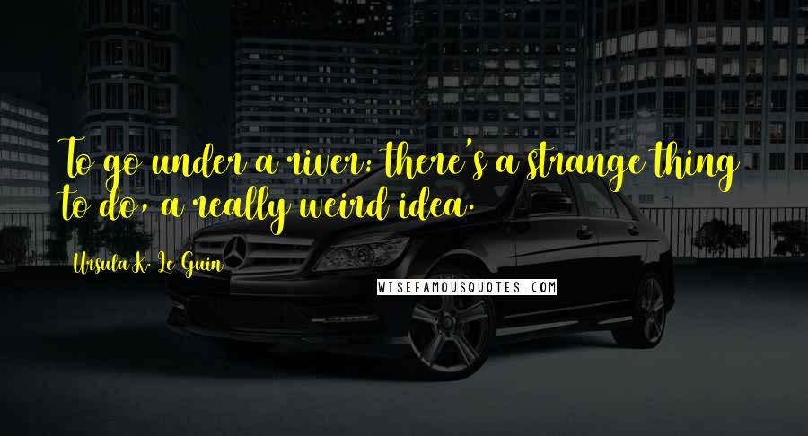 Ursula K. Le Guin Quotes: To go under a river: there's a strange thing to do, a really weird idea.