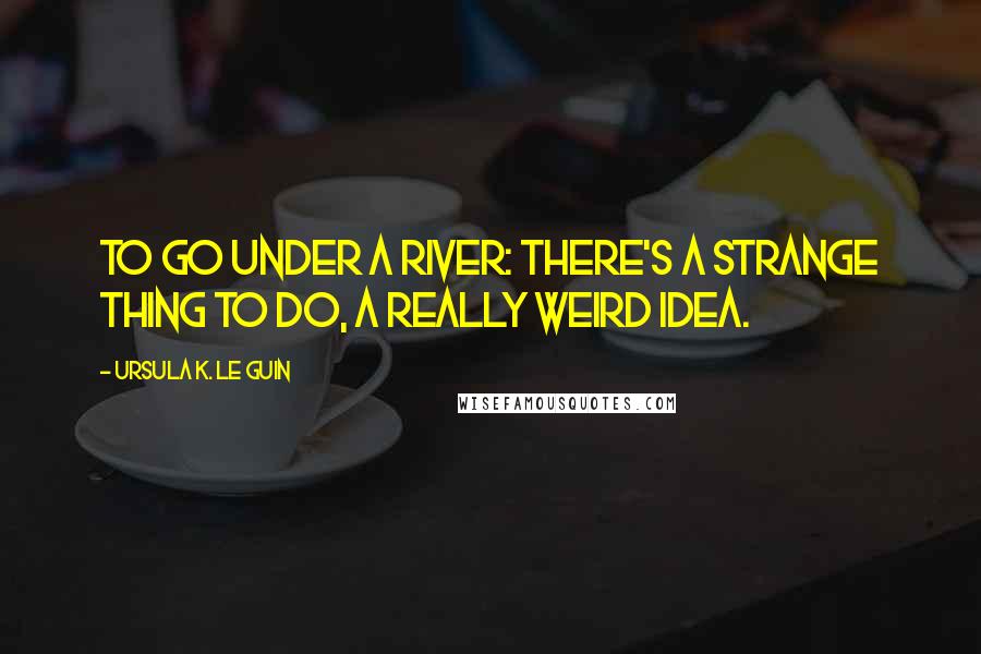 Ursula K. Le Guin Quotes: To go under a river: there's a strange thing to do, a really weird idea.