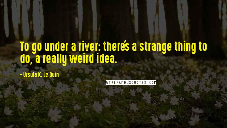 Ursula K. Le Guin Quotes: To go under a river: there's a strange thing to do, a really weird idea.