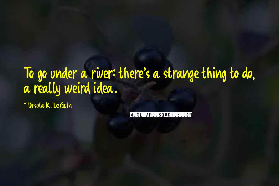 Ursula K. Le Guin Quotes: To go under a river: there's a strange thing to do, a really weird idea.