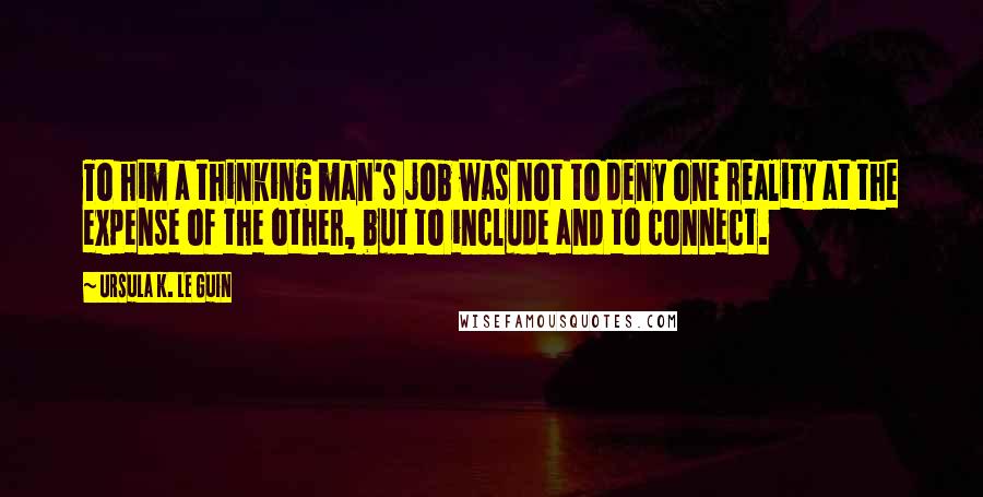 Ursula K. Le Guin Quotes: To him a thinking man's job was not to deny one reality at the expense of the other, but to include and to connect.