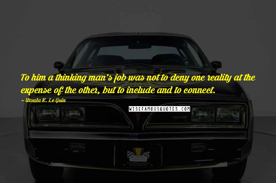 Ursula K. Le Guin Quotes: To him a thinking man's job was not to deny one reality at the expense of the other, but to include and to connect.