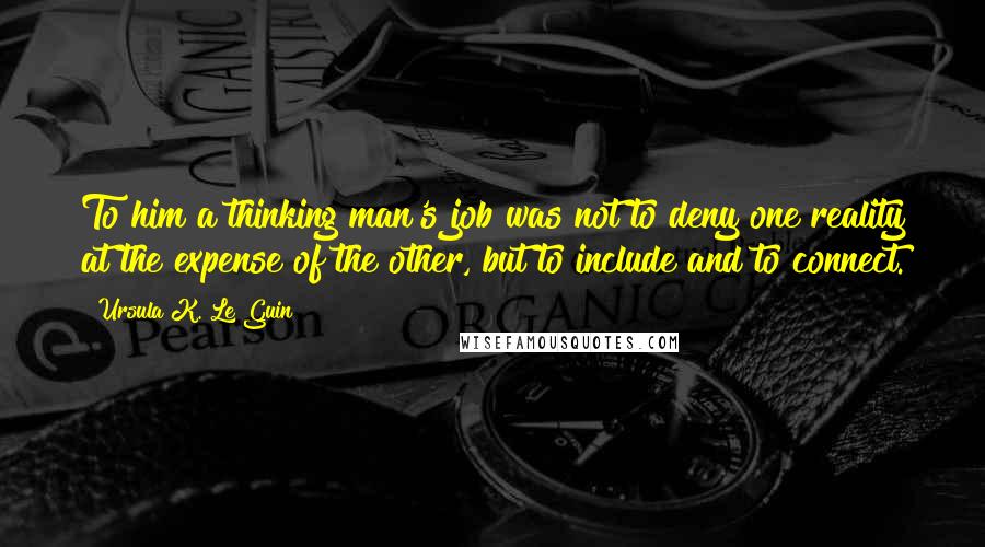 Ursula K. Le Guin Quotes: To him a thinking man's job was not to deny one reality at the expense of the other, but to include and to connect.