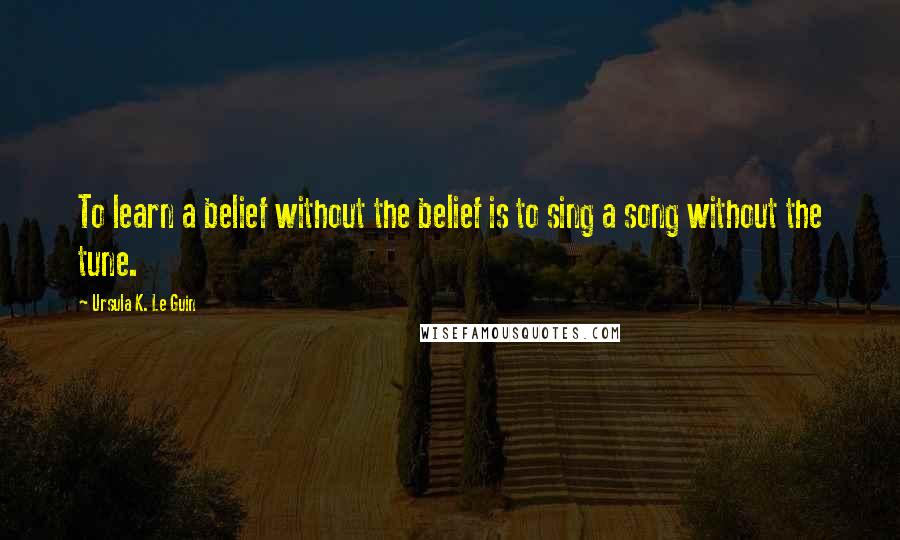 Ursula K. Le Guin Quotes: To learn a belief without the belief is to sing a song without the tune.