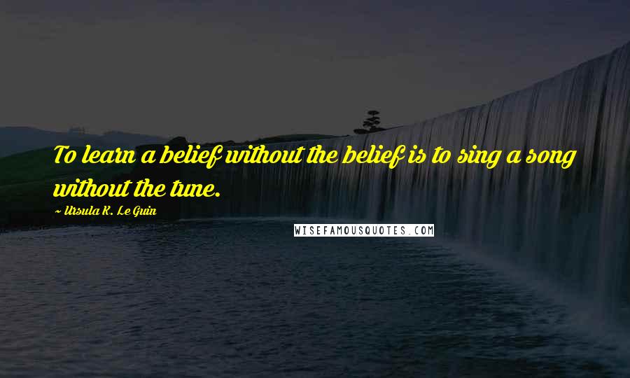 Ursula K. Le Guin Quotes: To learn a belief without the belief is to sing a song without the tune.