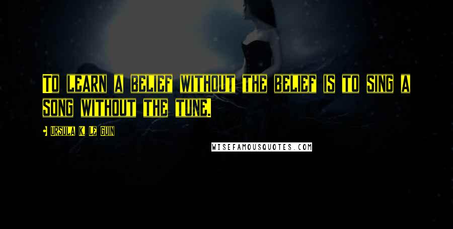 Ursula K. Le Guin Quotes: To learn a belief without the belief is to sing a song without the tune.