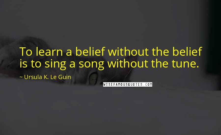 Ursula K. Le Guin Quotes: To learn a belief without the belief is to sing a song without the tune.