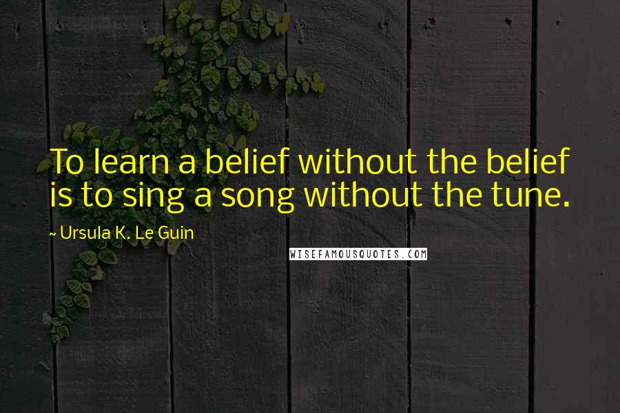 Ursula K. Le Guin Quotes: To learn a belief without the belief is to sing a song without the tune.