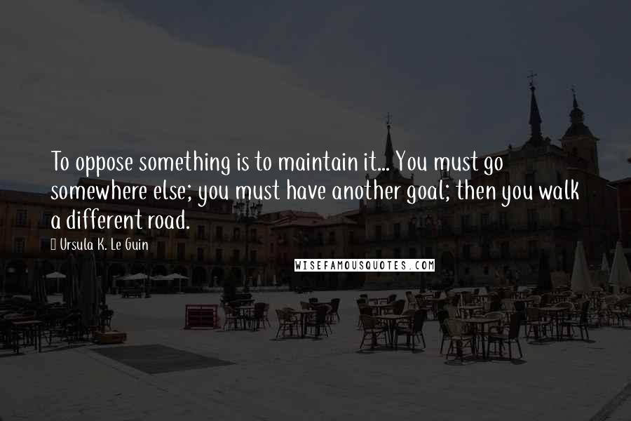 Ursula K. Le Guin Quotes: To oppose something is to maintain it... You must go somewhere else; you must have another goal; then you walk a different road.