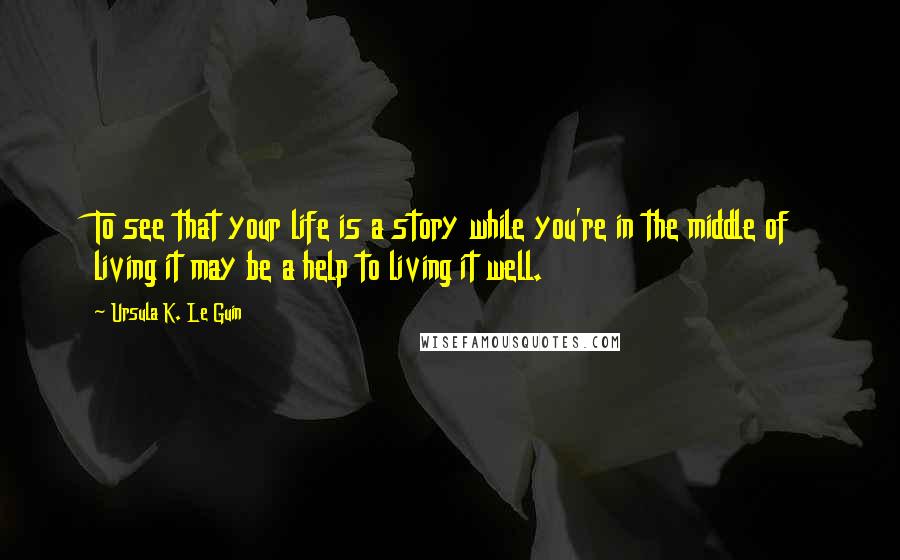 Ursula K. Le Guin Quotes: To see that your life is a story while you're in the middle of living it may be a help to living it well.