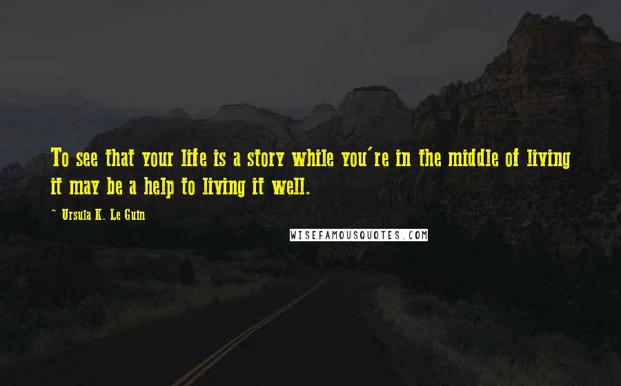 Ursula K. Le Guin Quotes: To see that your life is a story while you're in the middle of living it may be a help to living it well.