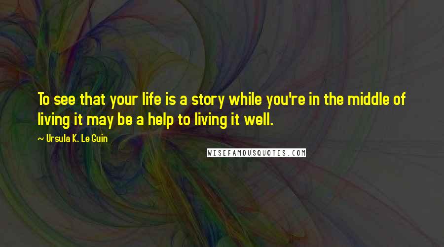 Ursula K. Le Guin Quotes: To see that your life is a story while you're in the middle of living it may be a help to living it well.