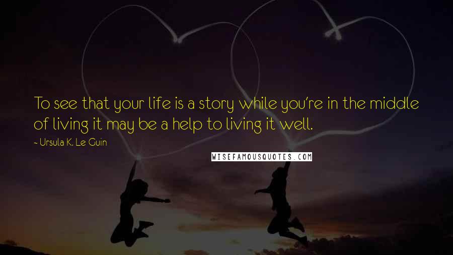 Ursula K. Le Guin Quotes: To see that your life is a story while you're in the middle of living it may be a help to living it well.