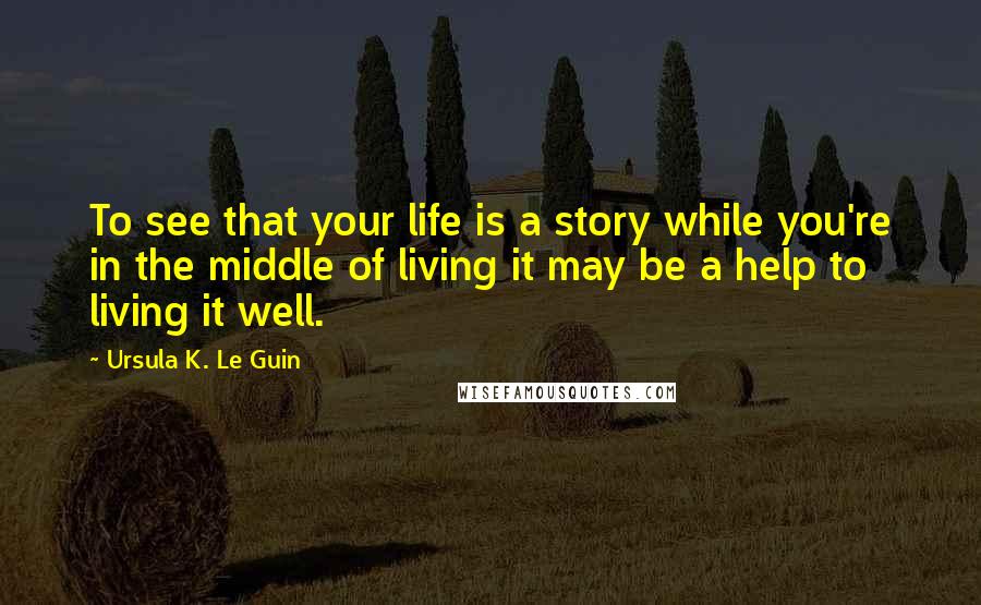 Ursula K. Le Guin Quotes: To see that your life is a story while you're in the middle of living it may be a help to living it well.