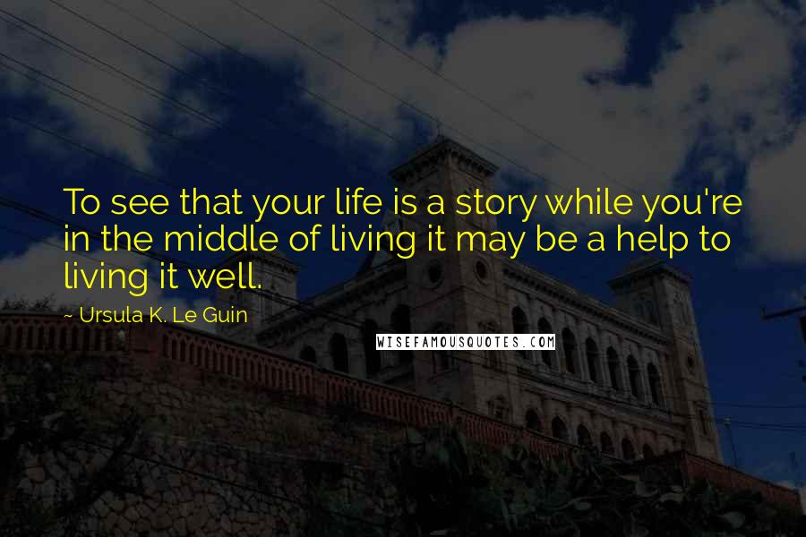 Ursula K. Le Guin Quotes: To see that your life is a story while you're in the middle of living it may be a help to living it well.