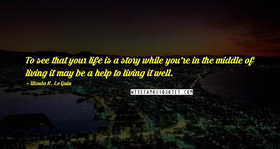 Ursula K. Le Guin Quotes: To see that your life is a story while you're in the middle of living it may be a help to living it well.