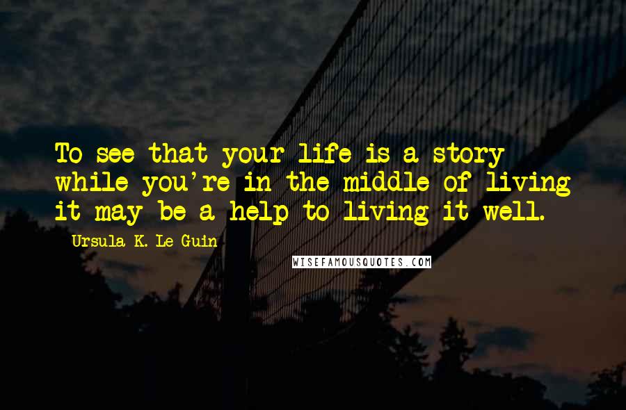 Ursula K. Le Guin Quotes: To see that your life is a story while you're in the middle of living it may be a help to living it well.