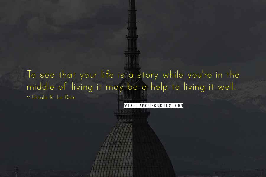 Ursula K. Le Guin Quotes: To see that your life is a story while you're in the middle of living it may be a help to living it well.