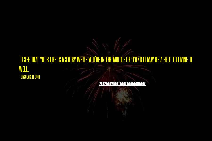 Ursula K. Le Guin Quotes: To see that your life is a story while you're in the middle of living it may be a help to living it well.