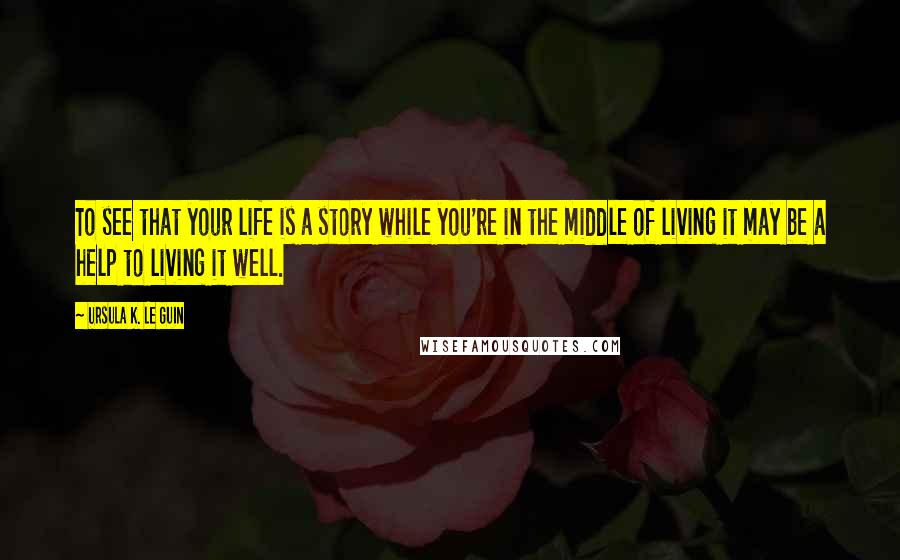 Ursula K. Le Guin Quotes: To see that your life is a story while you're in the middle of living it may be a help to living it well.