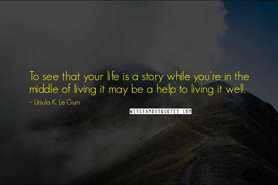 Ursula K. Le Guin Quotes: To see that your life is a story while you're in the middle of living it may be a help to living it well.