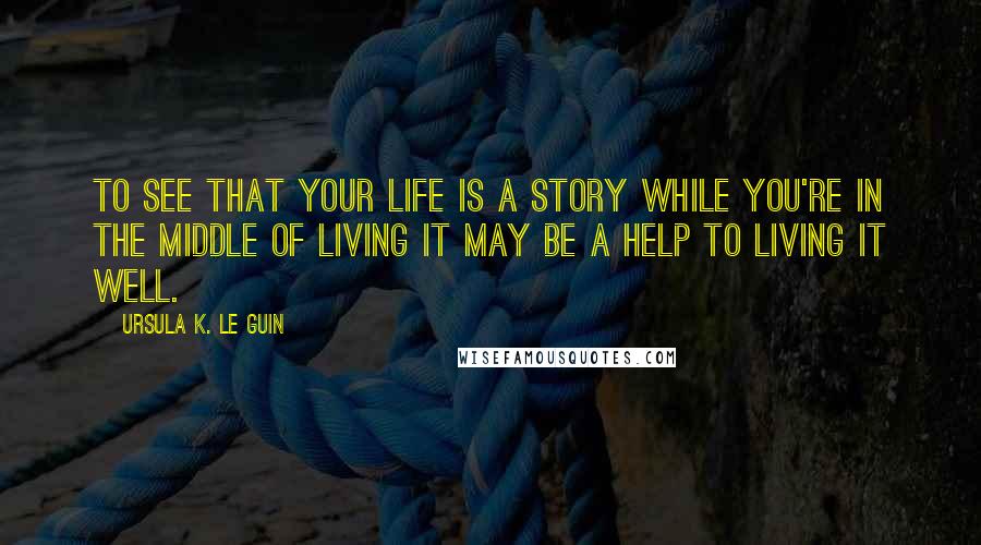 Ursula K. Le Guin Quotes: To see that your life is a story while you're in the middle of living it may be a help to living it well.