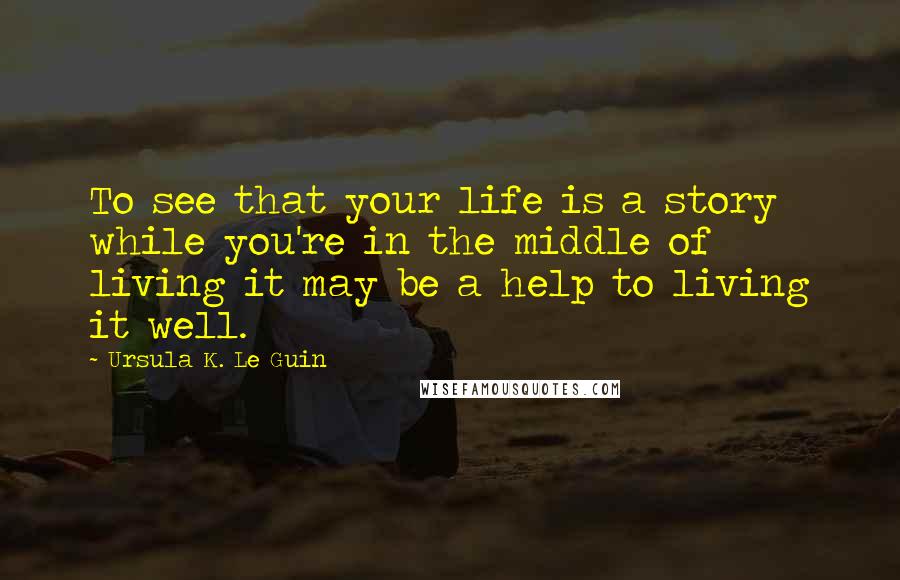 Ursula K. Le Guin Quotes: To see that your life is a story while you're in the middle of living it may be a help to living it well.