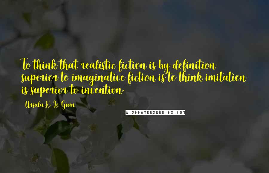 Ursula K. Le Guin Quotes: To think that realistic fiction is by definition superior to imaginative fiction is to think imitation is superior to invention.