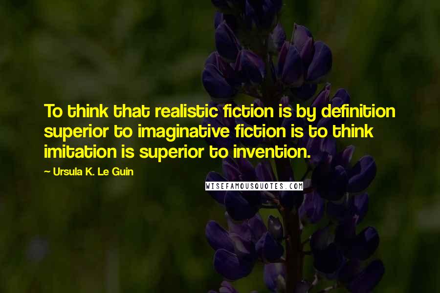 Ursula K. Le Guin Quotes: To think that realistic fiction is by definition superior to imaginative fiction is to think imitation is superior to invention.