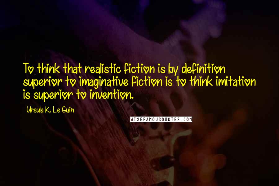 Ursula K. Le Guin Quotes: To think that realistic fiction is by definition superior to imaginative fiction is to think imitation is superior to invention.