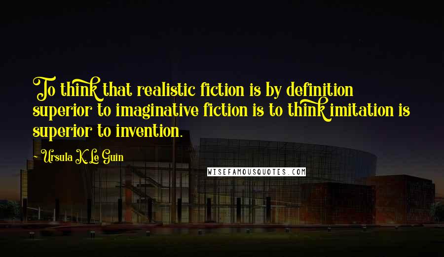 Ursula K. Le Guin Quotes: To think that realistic fiction is by definition superior to imaginative fiction is to think imitation is superior to invention.