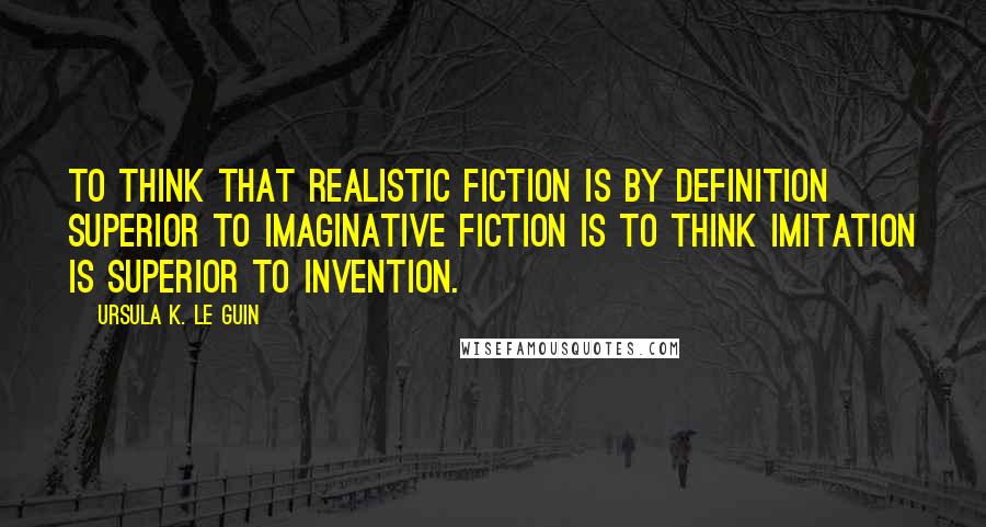 Ursula K. Le Guin Quotes: To think that realistic fiction is by definition superior to imaginative fiction is to think imitation is superior to invention.