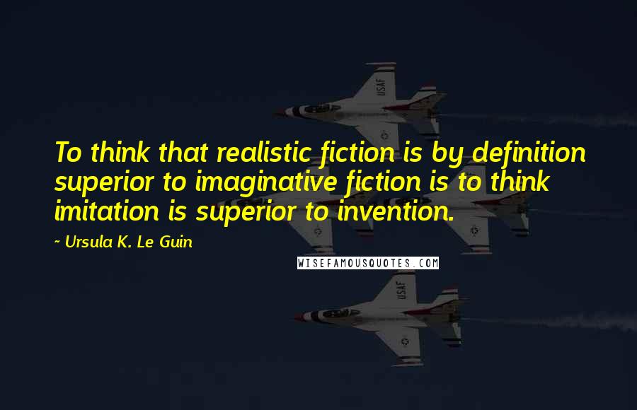Ursula K. Le Guin Quotes: To think that realistic fiction is by definition superior to imaginative fiction is to think imitation is superior to invention.