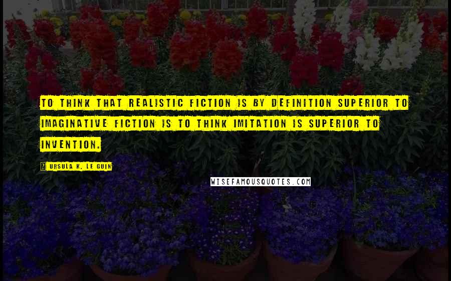 Ursula K. Le Guin Quotes: To think that realistic fiction is by definition superior to imaginative fiction is to think imitation is superior to invention.