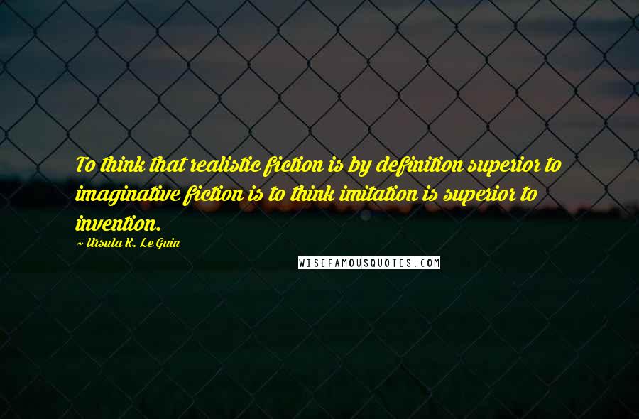 Ursula K. Le Guin Quotes: To think that realistic fiction is by definition superior to imaginative fiction is to think imitation is superior to invention.