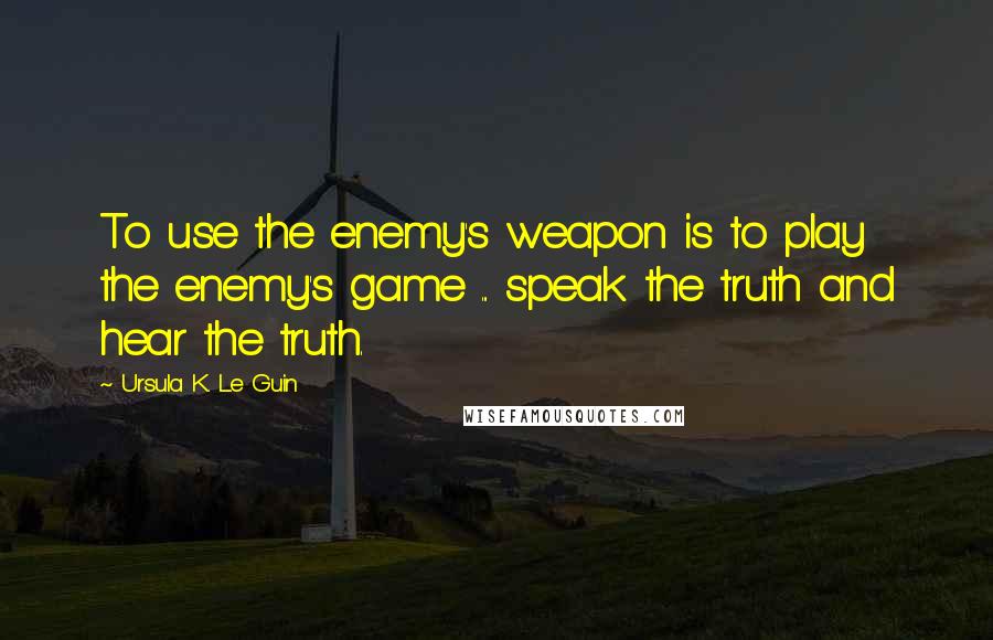 Ursula K. Le Guin Quotes: To use the enemy's weapon is to play the enemy's game ... speak the truth and hear the truth.