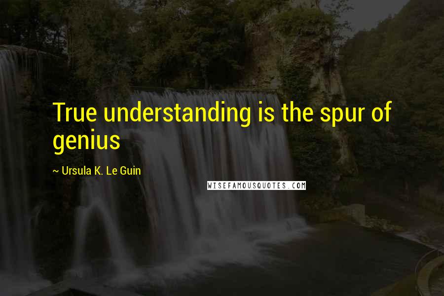 Ursula K. Le Guin Quotes: True understanding is the spur of genius