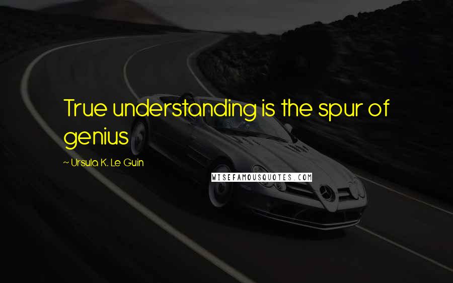 Ursula K. Le Guin Quotes: True understanding is the spur of genius