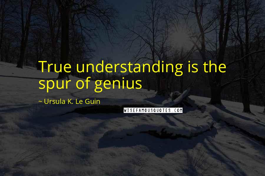 Ursula K. Le Guin Quotes: True understanding is the spur of genius