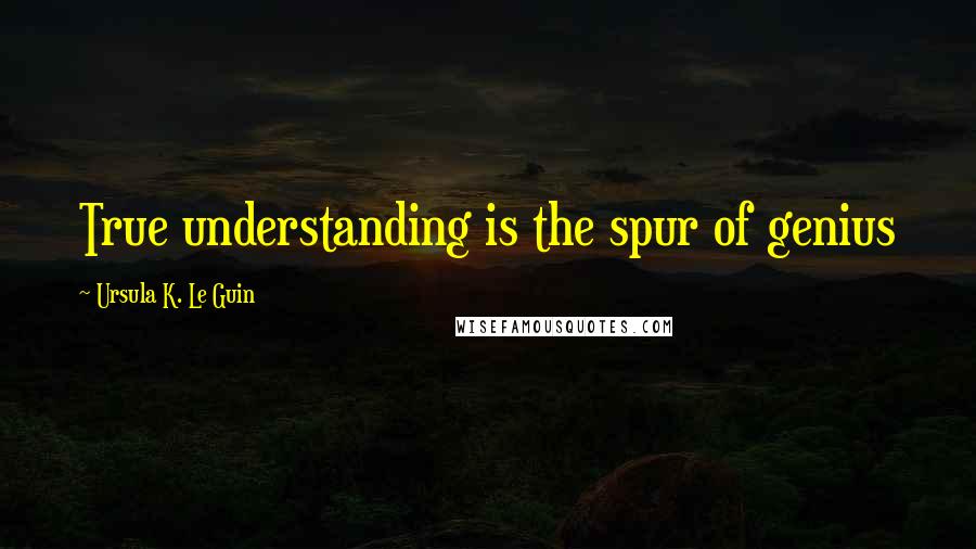 Ursula K. Le Guin Quotes: True understanding is the spur of genius