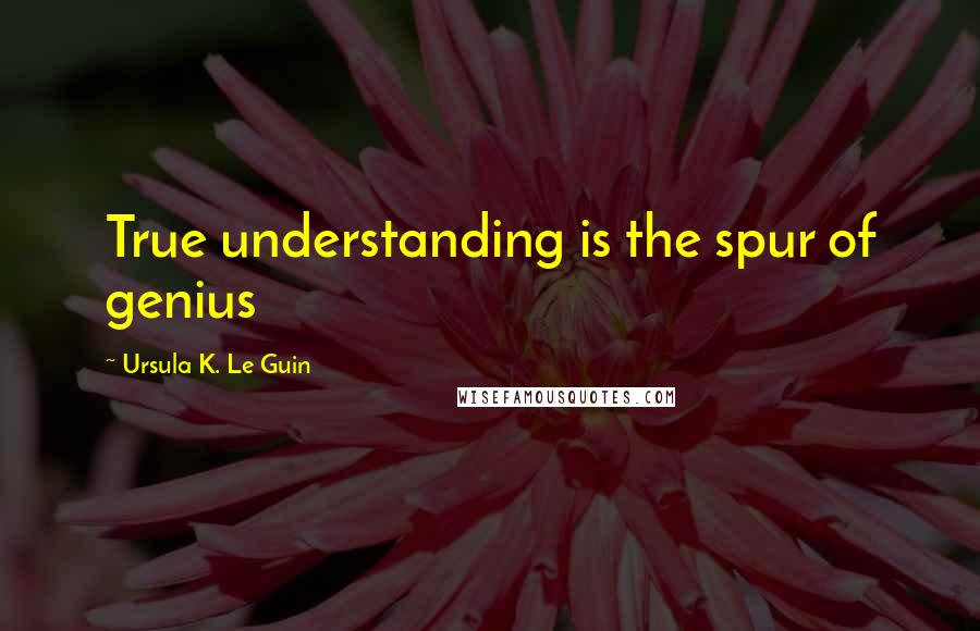 Ursula K. Le Guin Quotes: True understanding is the spur of genius