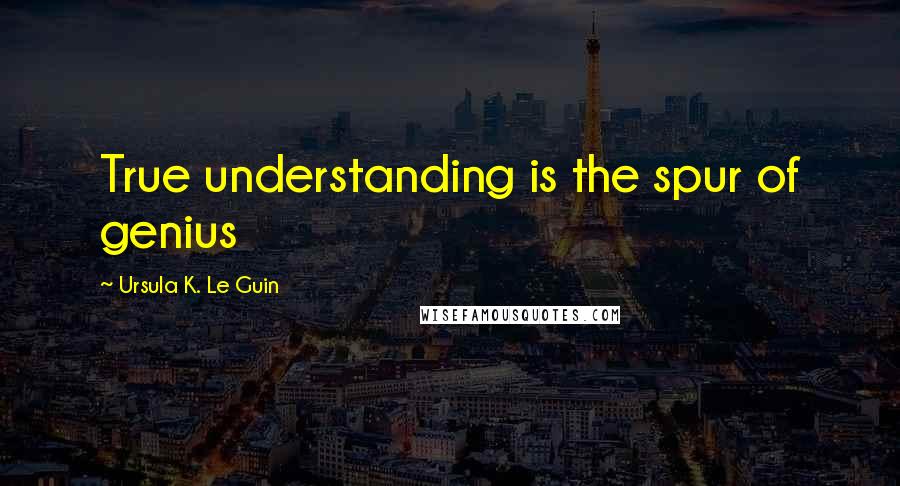 Ursula K. Le Guin Quotes: True understanding is the spur of genius